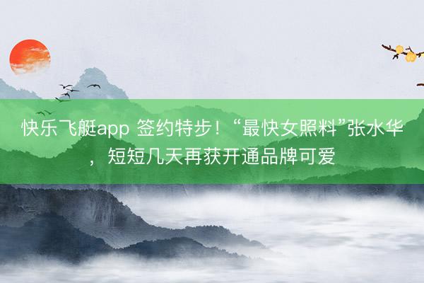 快乐飞艇app 签约特步！“最快女照料”张水华，短短几天再获开通品牌可爱