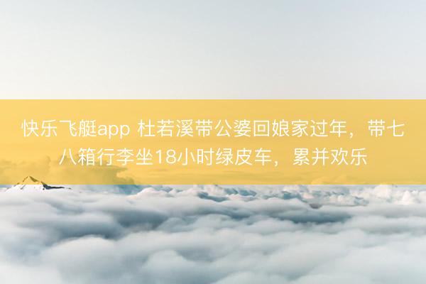 快乐飞艇app 杜若溪带公婆回娘家过年，带七八箱行李坐18小时绿皮车，累并欢乐