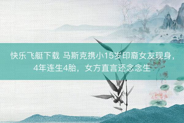 快乐飞艇下载 马斯克携小15岁印裔女友现身，4年连生4胎，女方直言还念念生