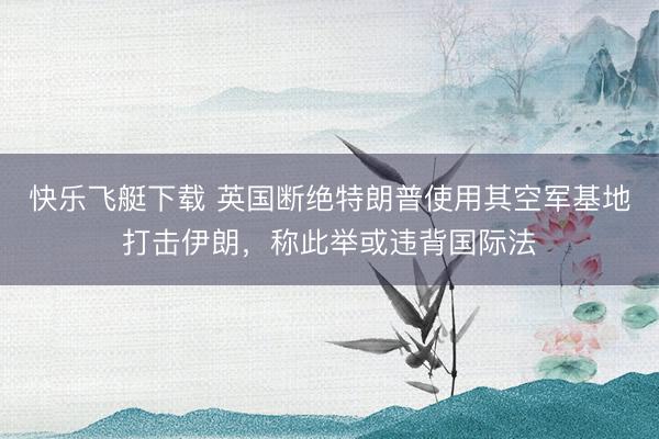 快乐飞艇下载 英国断绝特朗普使用其空军基地打击伊朗，称此举或违背国际法
