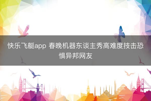 快乐飞艇app 春晚机器东谈主秀高难度技击恐惧异邦网友