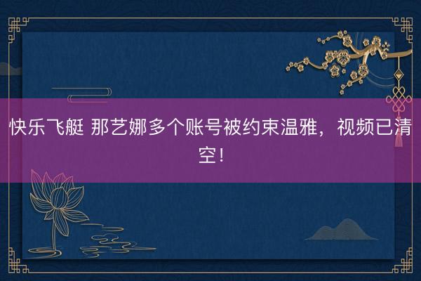 快乐飞艇 那艺娜多个账号被约束温雅,视频已清空!