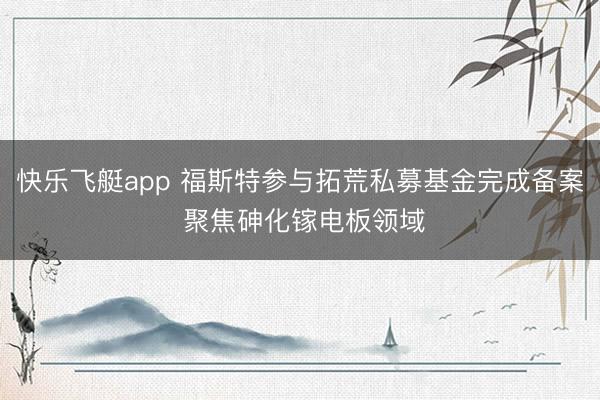 快乐飞艇app 福斯特参与拓荒私募基金完成备案 聚焦砷化镓电板领域