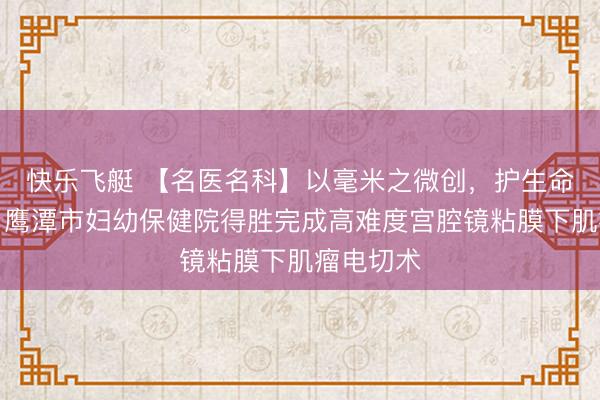 快乐飞艇 【名医名科】以毫米之微创，护生命之圆满：鹰潭市妇幼保健院得胜完成高难度宫腔镜粘膜下肌瘤电切术