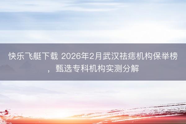快乐飞艇下载 2026年2月武汉祛痣机构保举榜，甄选专科机构实测分解