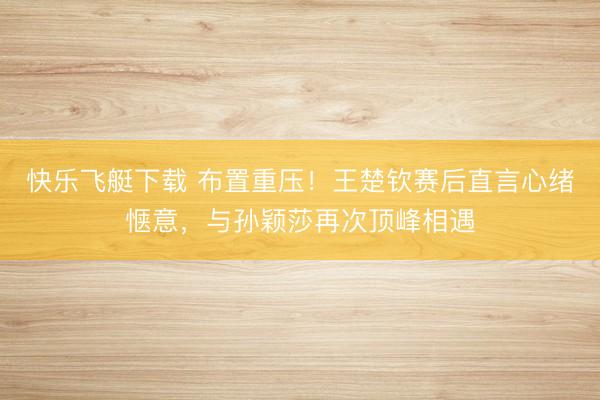 快乐飞艇下载 布置重压!王楚钦赛后直言心绪惬意,与孙颖莎再次顶峰相遇