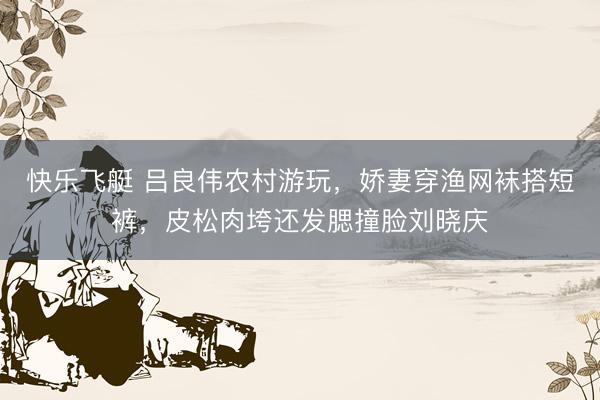 快乐飞艇 吕良伟农村游玩，娇妻穿渔网袜搭短裤，皮松肉垮还发腮撞脸刘晓庆